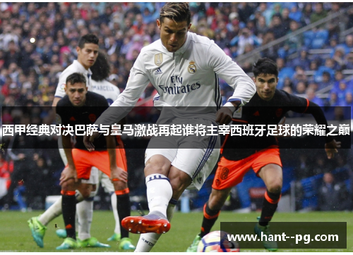 西甲经典对决巴萨与皇马激战再起谁将主宰西班牙足球的荣耀之巅
