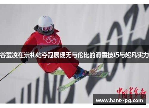 谷爱凌在崇礼站夺冠展现无与伦比的滑雪技巧与超凡实力