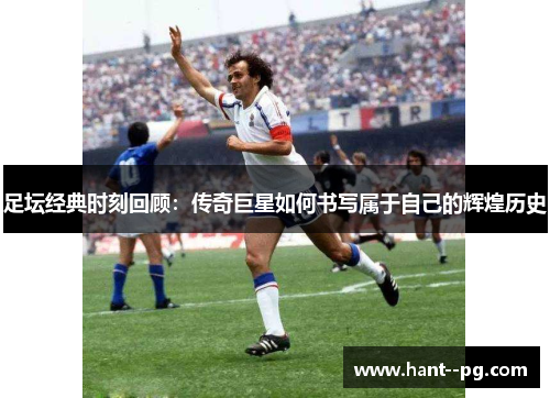 足坛经典时刻回顾：传奇巨星如何书写属于自己的辉煌历史