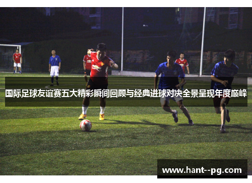 国际足球友谊赛五大精彩瞬间回顾与经典进球对决全景呈现年度巅峰 国际足球友谊赛五大精彩瞬间回顾与经典进球对决全景呈现年度巅峰