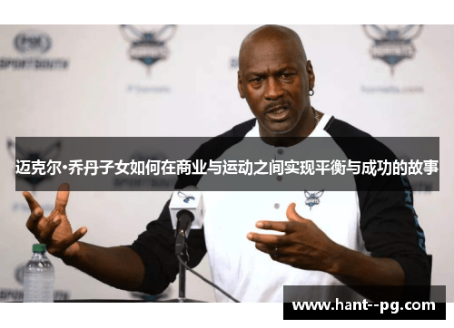 迈克尔·乔丹子女如何在商业与运动之间实现平衡与成功的故事 迈克尔·乔丹子女如何在商业与运动之间实现平衡与成功的故事