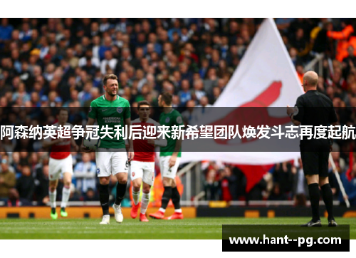 阿森纳英超争冠失利后迎来新希望团队焕发斗志再度起航 阿森纳英超争冠失利后迎来新希望团队焕发斗志再度起航