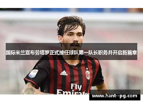 国际米兰宣布劳塔罗正式接任球队第一队长职务并开启新篇章
