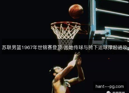 苏联男篮1967年世锦赛登顶 击地传球与胯下运球撑起进攻 苏联男篮1967年世锦赛登顶 击地传球与胯下运球撑起进攻